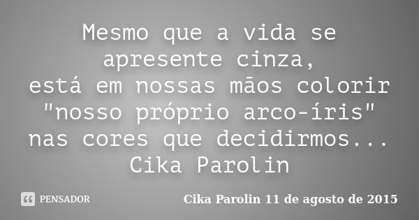 Mesmo que a vida se apresente cinza, está em nossas mãos colorir "nosso próprio arco-íris" nas cores que decidirmos... Cika Parolin... Frase de Cika Parolin 11 de agosto de 2015.