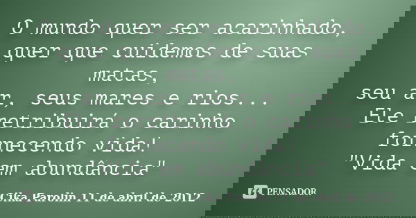 O mundo quer ser acarinhado, quer que cuidemos de suas matas, seu ar, seus mares e rios... Ele retribuirá o carinho fornecendo vida! "Vida em abundância&qu... Frase de Cika Parolin 11 de abril de 2012.