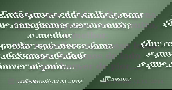 Então que a vida valha a pena. Que consigamos ver no outro, o melhor. Que respeitar seja nosso lema. e que deixemos de lado o que houver de pior....... Frase de cika Parolin 12.11. 2014.