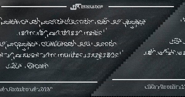 A palavra do poeta/escritor não se apaga, nem lhe pertence mais! Ela se propaga realizando seu sonho de vê-la voar e pousar em muitos corações! Cika Parolin... Frase de Cika Parolin 12 de Outubro de 2018.