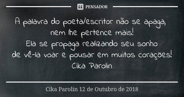 A palavra do poeta/escritor não se apaga, nem lhe pertence mais! Ela se propaga realizando seu sonho de vê-la voar e pousar em muitos corações! Cika Parolin... Frase de Cika Parolin 12 de Outubro de 2018.