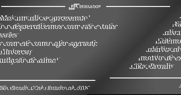 Mais um dia se apresenta! Não o desperdicemos com vãs e tolas discussões. Lidemos com ele como algo sagrado, dádiva do Universo, motivo de exultação da alma! Ci... Frase de Cika Parolin 12 de Outubro de 2018.