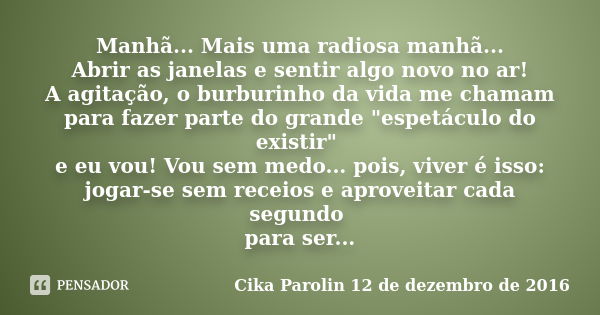 Manhã... Mais uma radiosa manhã... Abrir as janelas e sentir algo novo no ar! A agitação, o burburinho da vida me chamam para fazer parte do grande "espetá... Frase de Cika Parolin 12 de dezembro de 2016.