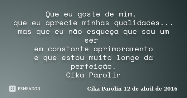 Que eu goste de mim, que eu aprecie minhas qualidades... mas que eu não esqueça que sou um ser em constante aprimoramento e que estou muito longe da perfeição. ... Frase de Cika Parolin 12 de abril de 2016.