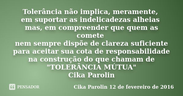 Tolerância não implica, meramente, em suportar as indelicadezas alheias mas, em compreender que quem as comete nem sempre dispõe de clareza suficiente para acei... Frase de Cika Parolin 12 de fevereiro de 2016.