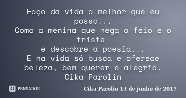 Faço da vida o melhor que eu posso... Como a menina que nega o feio e o triste e descobre a poesia... E na vida só busca e oferece beleza, bem querer e alegria.... Frase de Cika Parolin 13 de junho de 2017.