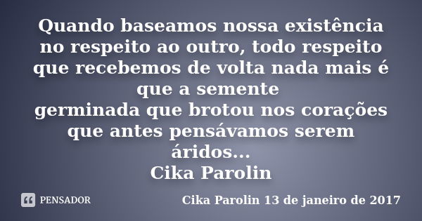 Quando baseamos nossa existência no respeito ao outro, todo respeito que recebemos de volta nada mais é que a semente germinada que brotou nos corações que ante... Frase de Cika Parolin 13 de janeiro de 2017.