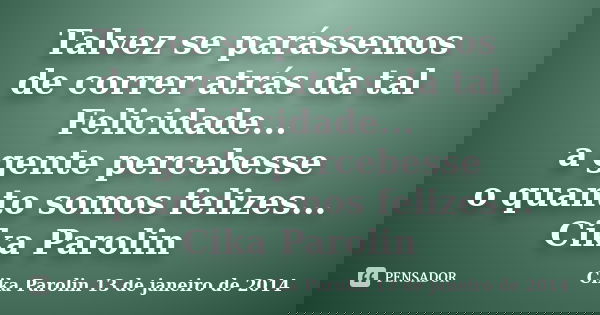 Talvez se parássemos de correr atrás da tal Felicidade... a gente percebesse o quanto somos felizes... Cika Parolin... Frase de Cika Parolin 13 de janeiro de 2014.