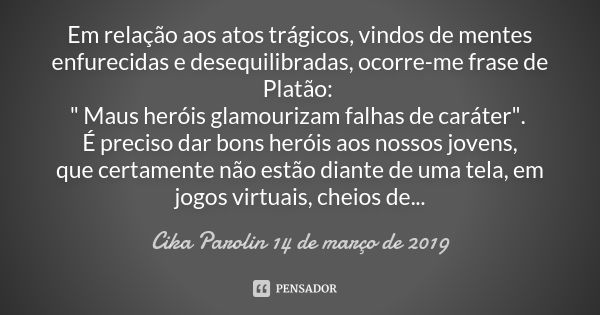 Em relação aos atos trágicos, vindos de mentes enfurecidas e desequilibradas, ocorre-me frase de Platão: " Maus heróis glamourizam falhas de caráter".... Frase de Cika Parolin 14 de março de 2019.