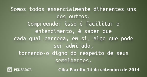 Somos todos essencialmente diferentes uns dos outros. Compreender isso é facilitar o entendimento, é saber que cada qual carrega, em si, algo que pode ser admir... Frase de Cika Parolin 14 de setembro de 2014.