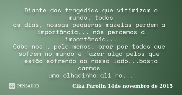 Diante das tragédias que vitimizam o mundo, todos os dias, nossas pequenas mazelas perdem a importância... nós perdemos a importância... Cabe-nos , pelo menos, ... Frase de Cika Parolin 14de novembro de 2015.