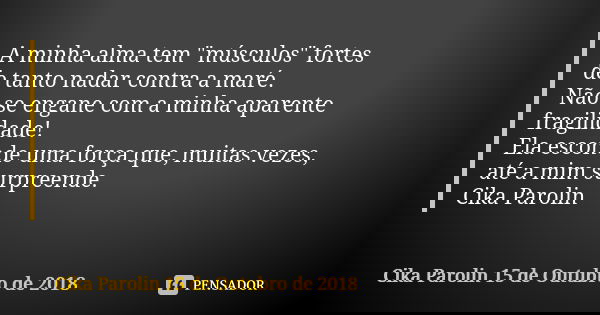 A minha alma tem "músculos" fortes de tanto nadar contra a maré. Não se engane com a minha aparente fragilidade! Ela esconde uma força que, muitas vez... Frase de Cika Parolin 15 de Outubro de 2018.