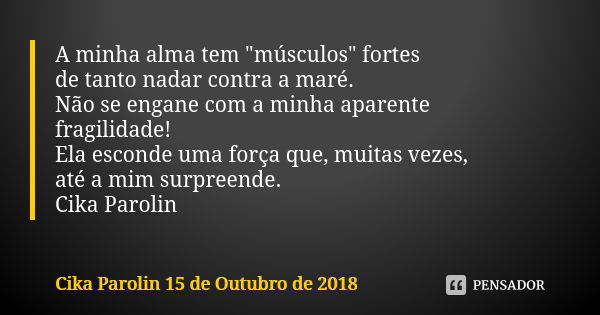 A minha alma tem "músculos" fortes de tanto nadar contra a maré. Não se engane com a minha aparente fragilidade! Ela esconde uma força que, muitas vez... Frase de Cika Parolin 15 de Outubro de 2018.