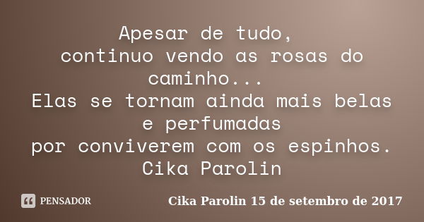 Apesar de tudo, continuo vendo as rosas do caminho... Elas se tornam ainda mais belas e perfumadas por conviverem com os espinhos. Cika Parolin... Frase de Cika Parolin 15 de setembro de 2017.