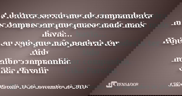 A leitura serviu-me de companheira nos tempos em que quase nada mais havia... Hoje eu vejo que não poderia ter tido melhor companhia. Cika Parolin... Frase de Cika Parolin 16 de novembro de 2016.