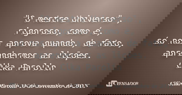 "O mestre Universo", rigoroso, como é, só nos aprova quando, de fato, aprendermos as lições. Cika Parolin... Frase de Cika Parolin 16 de novembro de 2015.