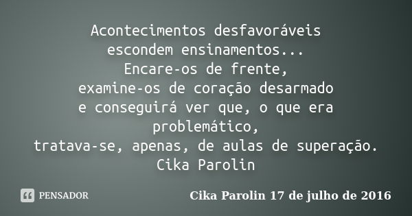 Acontecimentos desfavoráveis escondem ensinamentos... Encare-os de frente, examine-os de coração desarmado e conseguirá ver que, o que era problemático, tratava... Frase de Cika Parolin 17 de julho de 2016.