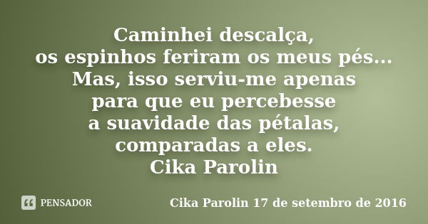 Caminhei descalça, os espinhos feriram os meus pés... Mas, isso serviu-me apenas para que eu percebesse a suavidade das pétalas, comparadas a eles. Cika Parolin... Frase de Cika Parolin 17 de setembro de 2016.