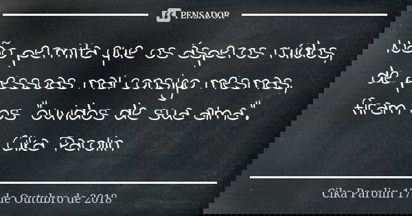Não permita que os ásperos ruídos, de pessoas mal consigo mesmas, firam os "ouvidos de sua alma". Cika Parolin... Frase de Cika Parolin 17 de Outubro de 2018.