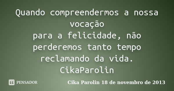 Quando compreendermos a nossa vocação para a felicidade, não perderemos tanto tempo reclamando da vida. ‪CikaParolin‬... Frase de Cika Parolin 18 de novembro de 2013.