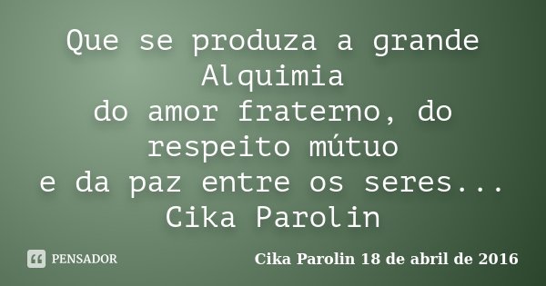 Que se produza a grande Alquimia do amor fraterno, do respeito mútuo e da paz entre os seres... ‪Cika Parolin‬... Frase de Cika Parolin 18 de abril de 2016.