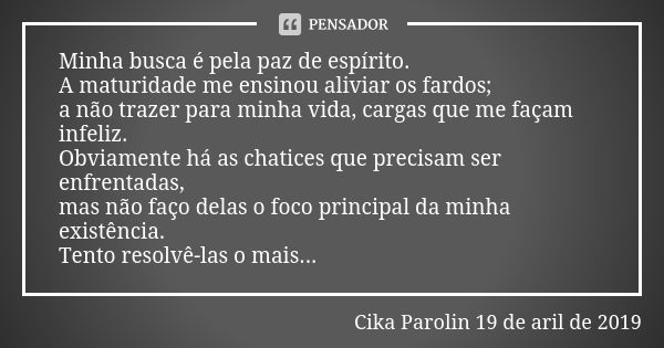 Minha busca é pela paz de espírito. A maturidade me ensinou aliviar os fardos; a não trazer para minha vida, cargas que me façam infeliz. Obviamente há as chati... Frase de Cika Parolin 19 de aril de 2019.