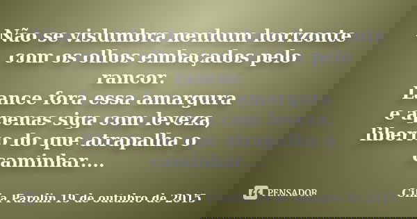 Não se vislumbra nenhum horizonte com os olhos embaçados pelo rancor. Lance fora essa amargura e apenas siga com leveza, liberto do que atrapalha o caminhar....... Frase de Cika Parolin 19 de outubro de 2015.