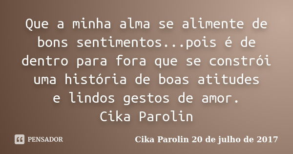 Que a minha alma se alimente de bons sentimentos...pois é de dentro para fora que se constrói uma história de boas atitudes e lindos gestos de amor. Cika Paroli... Frase de Cika Parolin 20 de julho de 2017.