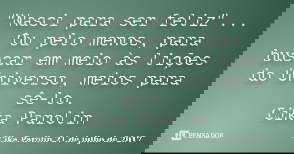 "Nasci para ser feliz"... Ou pelo menos, para buscar em meio às lições do Universo, meios para sê-lo. Cika Parolin... Frase de Cika Parolin 21 de julho de 2017.