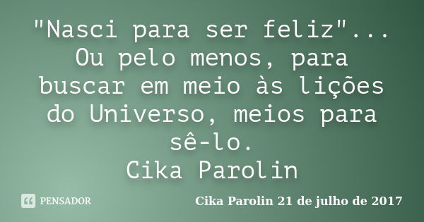 "Nasci para ser feliz"... Ou pelo menos, para buscar em meio às lições do Universo, meios para sê-lo. Cika Parolin... Frase de Cika Parolin 21 de julho de 2017.