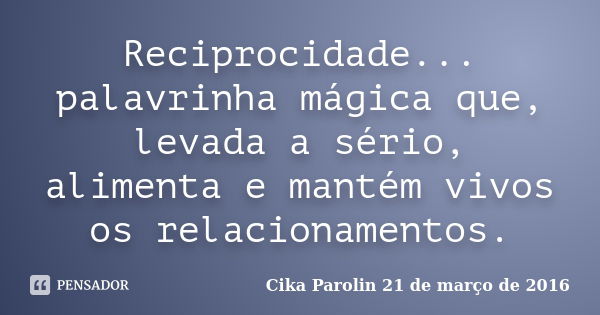 Reciprocidade... palavrinha mágica que, levada a sério, alimenta e mantém vivos os relacionamentos.... Frase de Cika Parolin 21 de março de 2016.