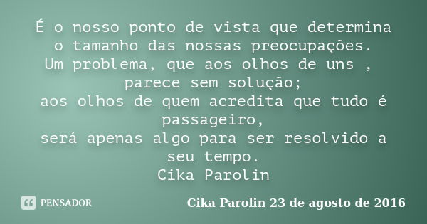 É o nosso ponto de vista que determina o tamanho das nossas preocupações. Um problema, que aos olhos de uns , parece sem solução; aos olhos de quem acredita que... Frase de Cika Parolin 23 de agosto de 2016.