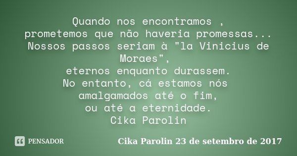 Quando nos encontramos , prometemos que não haveria promessas... Nossos passos seriam à "la Vinicius de Moraes", eternos enquanto durassem. No entanto... Frase de Cika Parolin 23 de setembro de 2017.