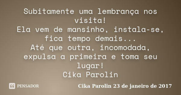 Subitamente uma lembrança nos visita! Ela vem de mansinho, instala-se, fica tempo demais... Até que outra, incomodada, expulsa a primeira e toma seu lugar! Cika... Frase de Cika Parolin 23 de janeiro de 2017.