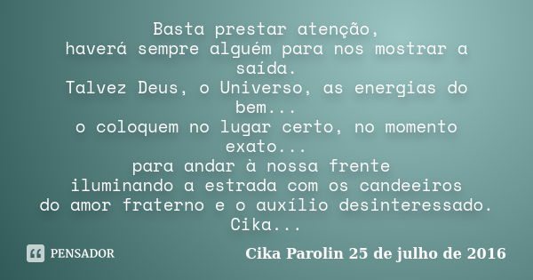 Basta prestar atenção, haverá sempre alguém para nos mostrar a saída. Talvez Deus, o Universo, as energias do bem... o coloquem no lugar certo, no momento exato... Frase de Cika Parolin 25 de julho de 2016.