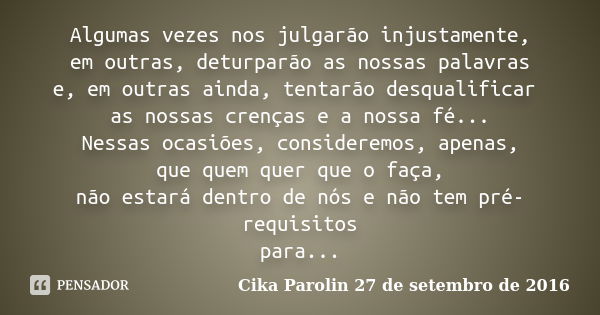 Algumas vezes nos julgarão injustamente, em outras, deturparão as nossas palavras e, em outras ainda, tentarão desqualificar as nossas crenças e a nossa fé... N... Frase de Cika Parolin 27 de setembro de 2016.