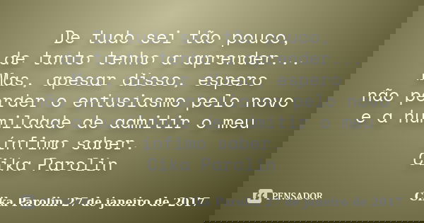 De tudo sei tão pouco, de tanto tenho a aprender... Mas, apesar disso, espero não perder o entusiasmo pelo novo e a humildade de admitir o meu ínfimo saber. Cik... Frase de Cika Parolin 27 de janeiro de 2017.