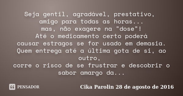 Seja gentil, agradável, prestativo, amigo para todas as horas... mas, não exagere na "dose"! Até o medicamento certo poderá causar estragos se for usa... Frase de Cika Parolin 28 de agosto de 2016.