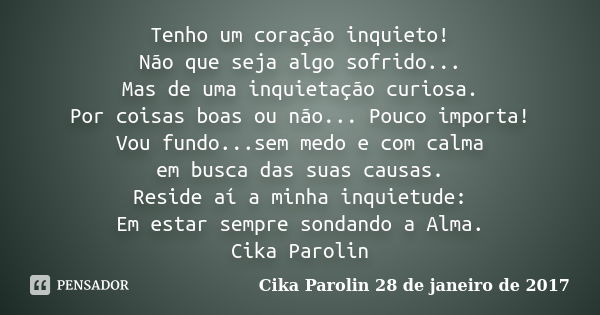 Tenho um coração inquieto! Não que seja algo sofrido... Mas de uma inquietação curiosa. Por coisas boas ou não... Pouco importa! Vou fundo...sem medo e com calm... Frase de Cika Parolin 28 de janeiro de 2017.