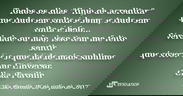 Todos os dias "finjo de acreditar" que tudo em volta é bom, e tudo em volta é belo... Verdade ou não, isso tem me feito sentir que viver é o que há de... Frase de Cika Parolin 28 de julho de 2017.