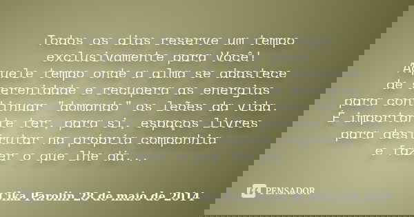 Todos os dias reserve um tempo exclusivamente para Você! Aquele tempo onde a alma se abastece de serenidade e recupera as energias para continuar "domando&... Frase de Cika Parolin 28 de maio de 2014.