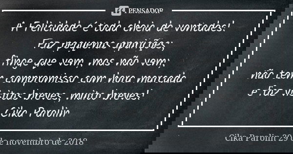 A Felicidade é toda cheia de vontades! Faz pequenas aparições; finge que vem, mas não vem; não tem compromisso com hora marcada e faz visitas breves, muito brev... Frase de Cika Parolin 29 de novembro de 2018.
