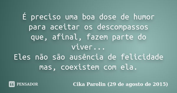 É preciso uma boa dose de humor para aceitar os descompassos que, afinal, fazem parte do viver... Eles não são ausência de felicidade mas, coexistem com ela.... Frase de Cika Parolin (29 de agosto de 2015).