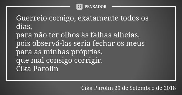 Guerreio comigo, exatamente todos os dias, para não ter olhos às falhas alheias, pois observá-las seria fechar os meus para as minhas próprias, que mal consigo ... Frase de Cika Parolin 29 de Setembro de 2018.