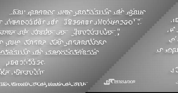 Sou apenas uma gotícula de água na imensidão do "Oceano Universal". A soma de todas as "gotículas", é o que torna tão grandioso o espetáculo... Frase de Cika Parolin 29 de junho de 2016.