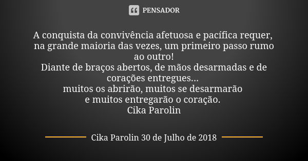 A conquista da convivência afetuosa e pacífica requer, na grande maioria das vezes, um primeiro passo rumo ao outro! Diante de braços abertos, de mãos desarmada... Frase de Cika Parolin 30 de Julho de 2018.