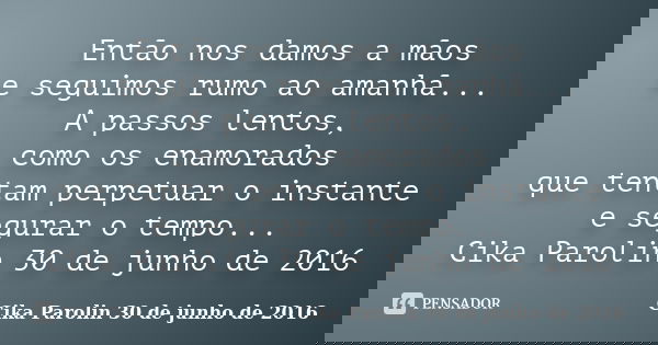 Então nos damos a mãos e seguimos rumo ao amanhã... A passos lentos, como os enamorados que tentam perpetuar o instante e segurar o tempo... Cika Parolin 30 de ... Frase de Cika Parolin 30 de junho de 2016.