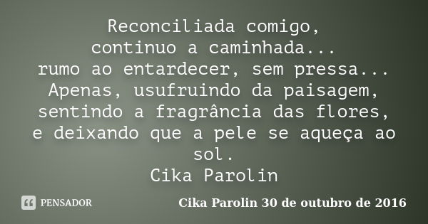 Reconciliada comigo, continuo a caminhada... rumo ao entardecer, sem pressa... Apenas, usufruindo da paisagem, sentindo a fragrância das flores, e deixando que ... Frase de Cika Parolin 30 de outubro de 2016.