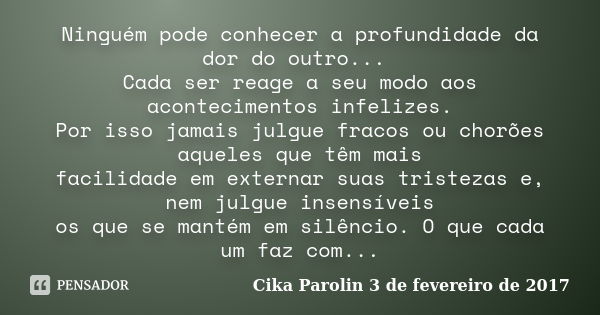 Ninguém pode conhecer a profundidade da dor do outro... Cada ser reage a seu modo aos acontecimentos infelizes. Por isso jamais julgue fracos ou chorões aqueles... Frase de Cika Parolin 3 de fevereiro de 2017.