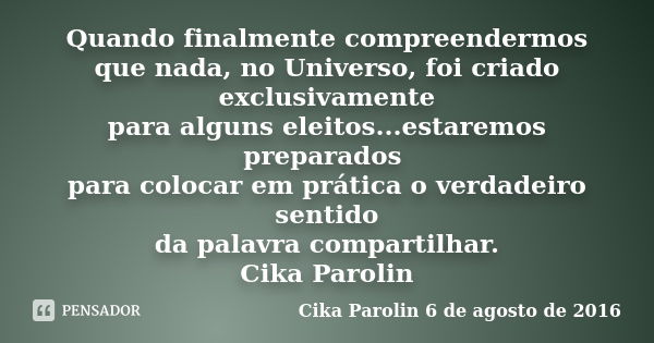 Quando finalmente compreendermos que nada, no Universo, foi criado exclusivamente para alguns eleitos...estaremos preparados para colocar em prática o verdadeir... Frase de Cika Parolin 6 de agosto de 2016.